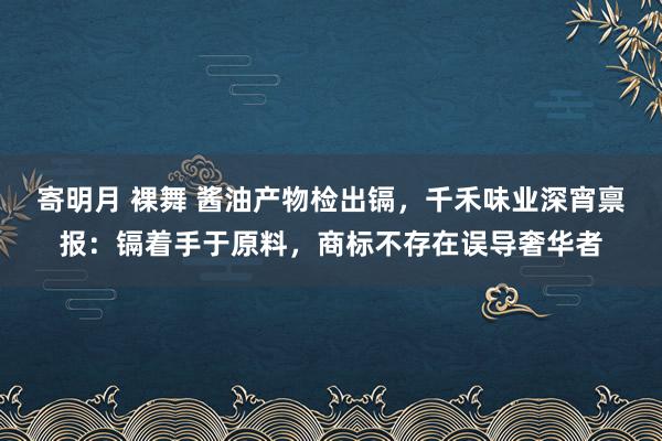 寄明月 裸舞 酱油产物检出镉，千禾味业深宵禀报：镉着手于原料，商标不存在误导奢华者