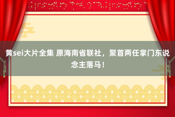 黄sei大片全集 原海南省联社，聚首两任掌门东说念主落马！