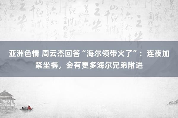 亚洲色情 周云杰回答“海尔领带火了”：连夜加紧坐褥，会有更多海尔兄弟附进