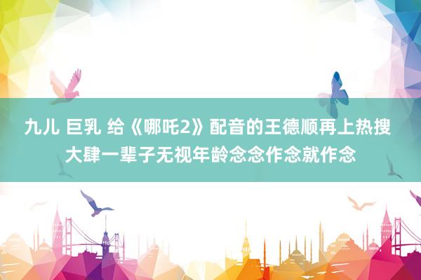 九儿 巨乳 给《哪吒2》配音的王德顺再上热搜 大肆一辈子无视年龄念念作念就作念