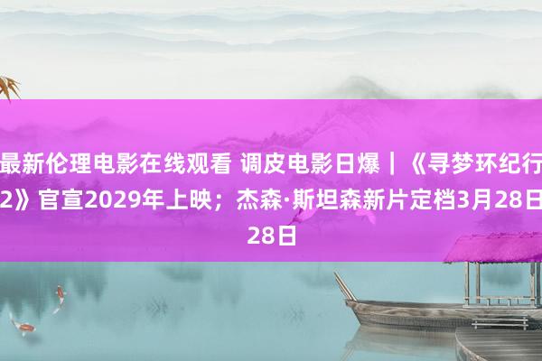 最新伦理电影在线观看 调皮电影日爆｜《寻梦环纪行2》官宣2029年上映；杰森·斯坦森新片定档3月28日