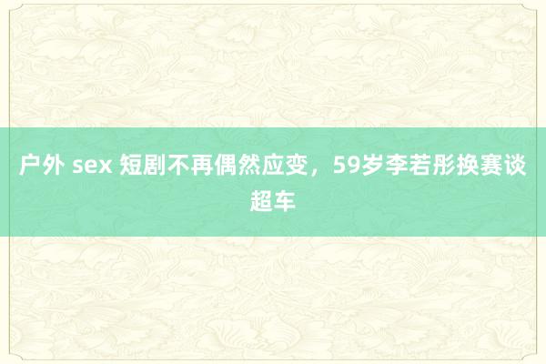 户外 sex 短剧不再偶然应变，59岁李若彤换赛谈超车