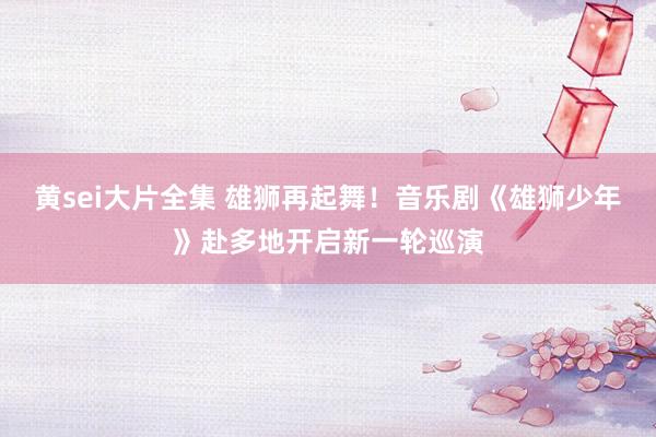 黄sei大片全集 雄狮再起舞！音乐剧《雄狮少年》赴多地开启新一轮巡演