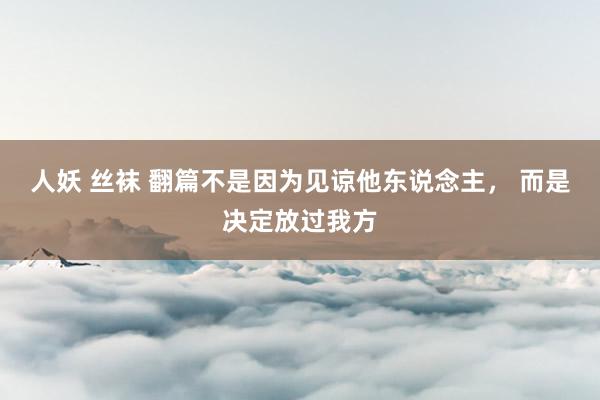 人妖 丝袜 翻篇不是因为见谅他东说念主， 而是决定放过我方