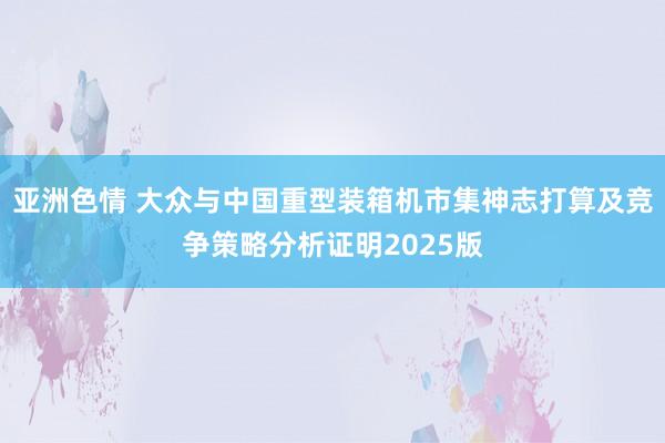 亚洲色情 大众与中国重型装箱机市集神志打算及竞争策略分析证明2025版