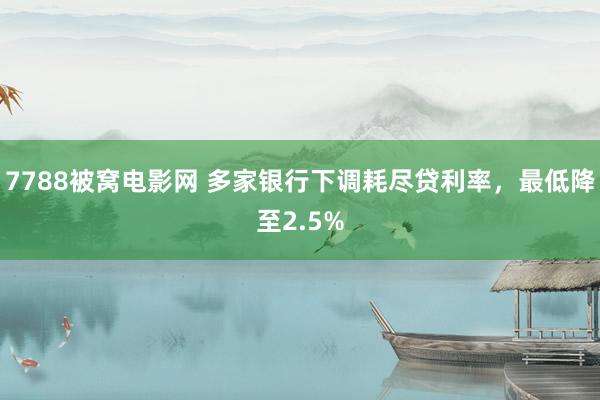 7788被窝电影网 多家银行下调耗尽贷利率，最低降至2.5%