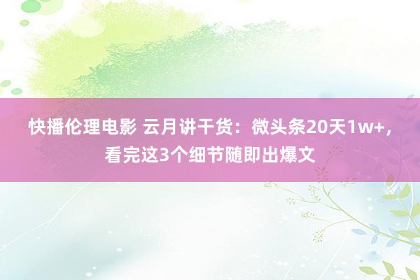 快播伦理电影 云月讲干货：微头条20天1w+，看完这3个细节随即出爆文