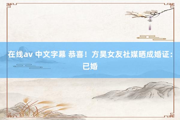 在线av 中文字幕 恭喜！方昊女友社媒晒成婚证：已婚