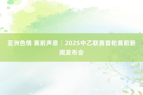 亚洲色情 赛前声息│2025中乙联赛首轮赛前新闻发布会