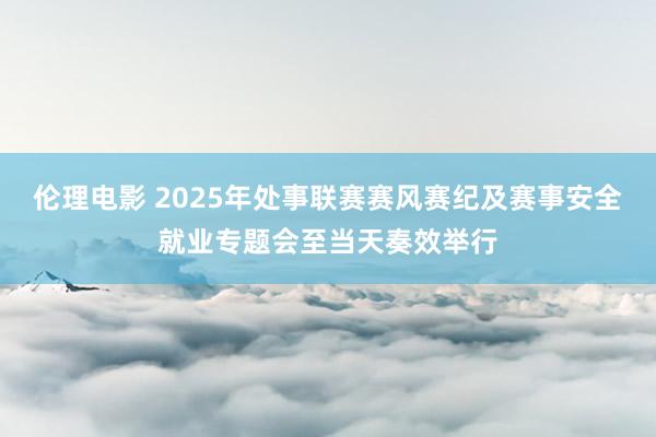 伦理电影 2025年处事联赛赛风赛纪及赛事安全就业专题会至当天奏效举行