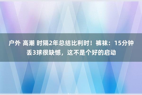 户外 高潮 时隔2年总结比利时！裤袜：15分钟丢3球很缺憾，这不是个好的启动