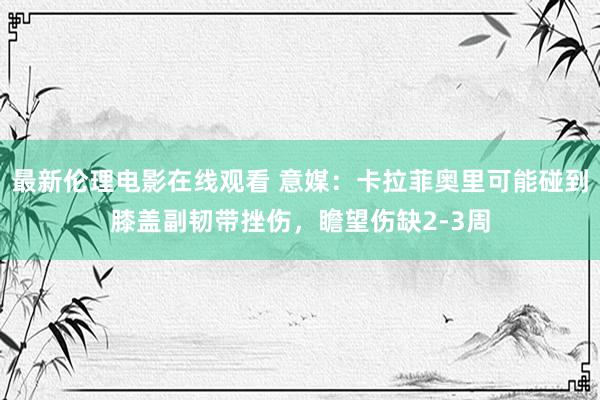 最新伦理电影在线观看 意媒：卡拉菲奥里可能碰到膝盖副韧带挫伤，瞻望伤缺2-3周