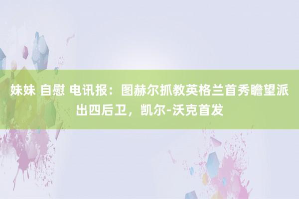 妹妹 自慰 电讯报：图赫尔抓教英格兰首秀瞻望派出四后卫，凯尔-沃克首发