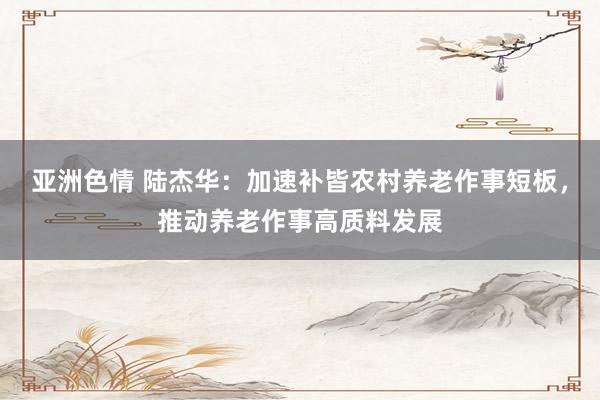 亚洲色情 陆杰华：加速补皆农村养老作事短板，推动养老作事高质料发展