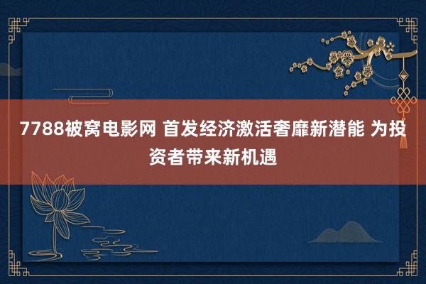 7788被窝电影网 首发经济激活奢靡新潜能 为投资者带来新机遇