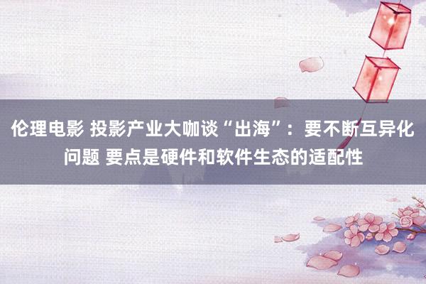 伦理电影 投影产业大咖谈“出海”：要不断互异化问题 要点是硬件和软件生态的适配性