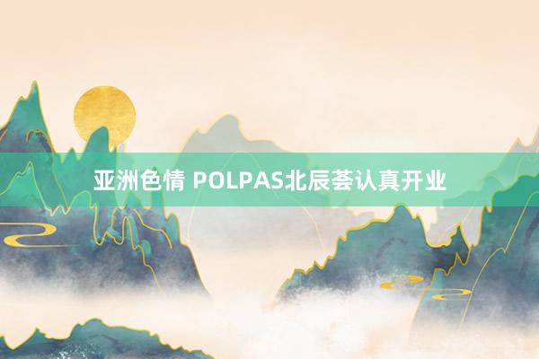 亚洲色情 POLPAS北辰荟认真开业