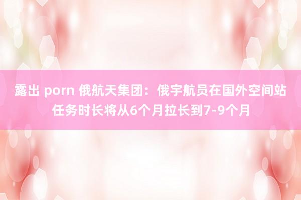 露出 porn 俄航天集团：俄宇航员在国外空间站任务时长将从6个月拉长到7-9个月