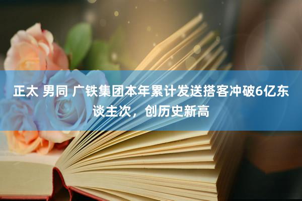 正太 男同 广铁集团本年累计发送搭客冲破6亿东谈主次，创历史新高