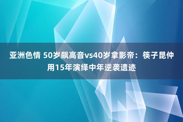 亚洲色情 50岁飙高音vs40岁拿影帝：筷子昆仲用15年演绎中年逆袭遗迹
