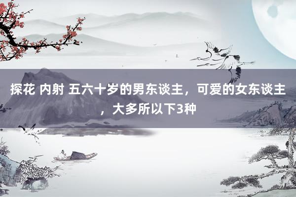 探花 内射 五六十岁的男东谈主，可爱的女东谈主，大多所以下3种