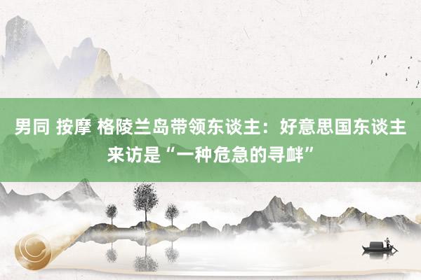 男同 按摩 格陵兰岛带领东谈主：好意思国东谈主来访是“一种危急的寻衅”
