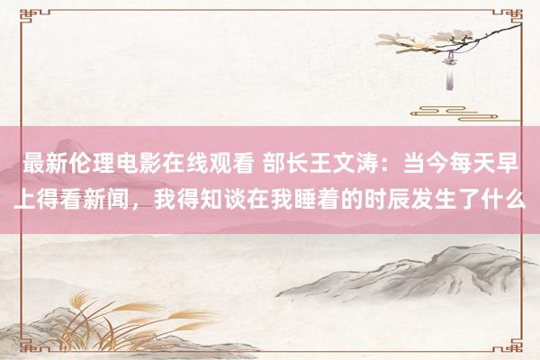 最新伦理电影在线观看 部长王文涛：当今每天早上得看新闻，我得知谈在我睡着的时辰发生了什么