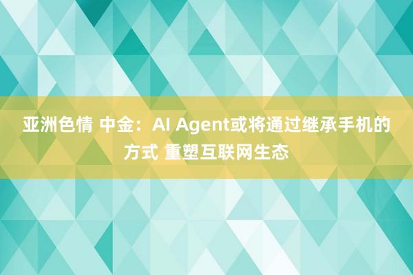 亚洲色情 中金：AI Agent或将通过继承手机的方式 重塑互联网生态