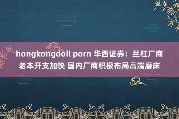 hongkongdoll porn 华西证券：丝杠厂商老本开支加快 国内厂商积极布局高端磨床