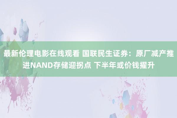 最新伦理电影在线观看 国联民生证券：原厂减产推进NAND存储迎拐点 下半年或价钱擢升