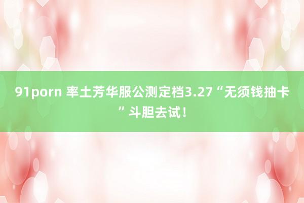 91porn 率土芳华服公测定档3.27“无须钱抽卡”斗胆去试！