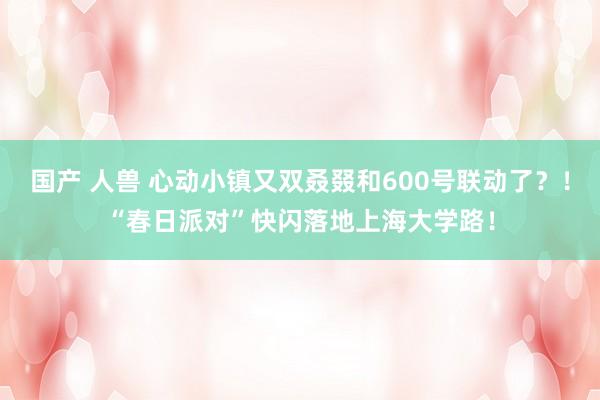 国产 人兽 心动小镇又双叒叕和600号联动了？！“春日派对”快闪落地上海大学路！
