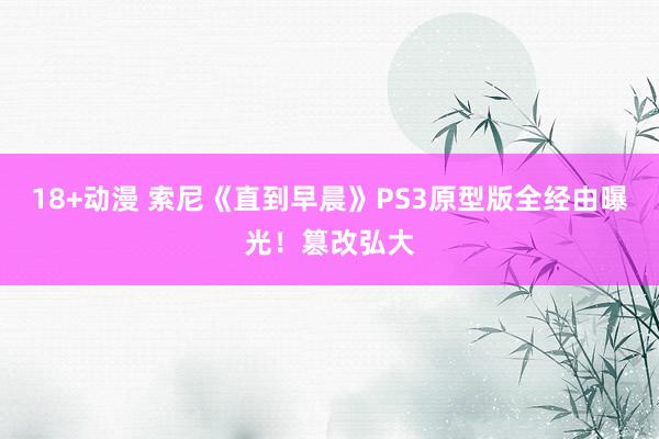 18+动漫 索尼《直到早晨》PS3原型版全经由曝光！篡改弘大