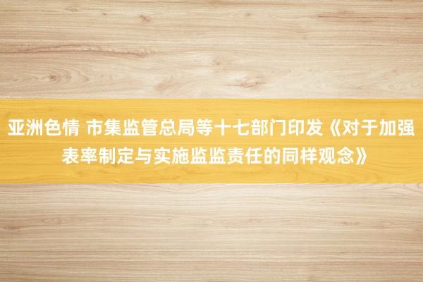 亚洲色情 市集监管总局等十七部门印发《对于加强 表率制定与实施监监责任的同样观念》