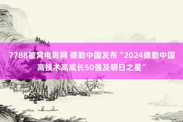 7788被窝电影网 德勤中国发布“2024德勤中国高技术高成长50强及明日之星”
