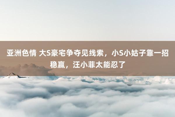亚洲色情 大S豪宅争夺见线索，小S小姑子靠一招稳赢，汪小菲太能忍了