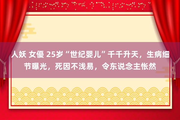 人妖 女優 25岁“世纪婴儿”千千升天，生病细节曝光，死因不浅易，令东说念主怅然
