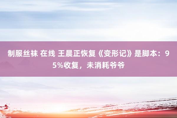 制服丝袜 在线 王晨正恢复《变形记》是脚本：95%收复，未消耗爷爷