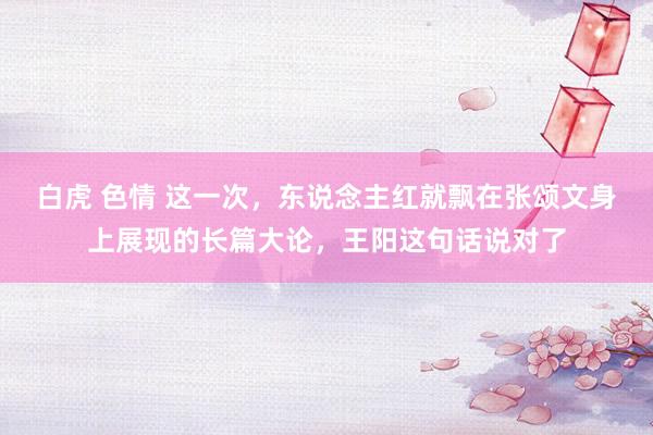 白虎 色情 这一次，东说念主红就飘在张颂文身上展现的长篇大论，王阳这句话说对了