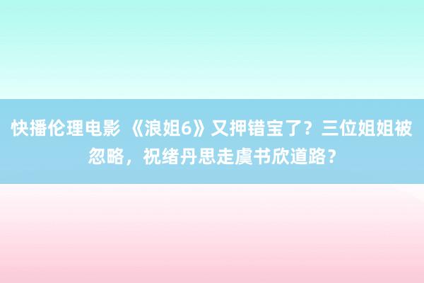 快播伦理电影 《浪姐6》又押错宝了？三位姐姐被忽略，祝绪丹思走虞书欣道路？