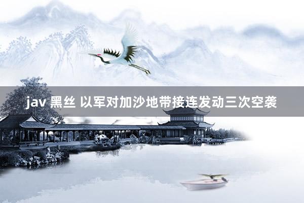 jav 黑丝 以军对加沙地带接连发动三次空袭