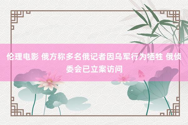 伦理电影 俄方称多名俄记者因乌军行为牺牲 俄侦委会已立案访问
