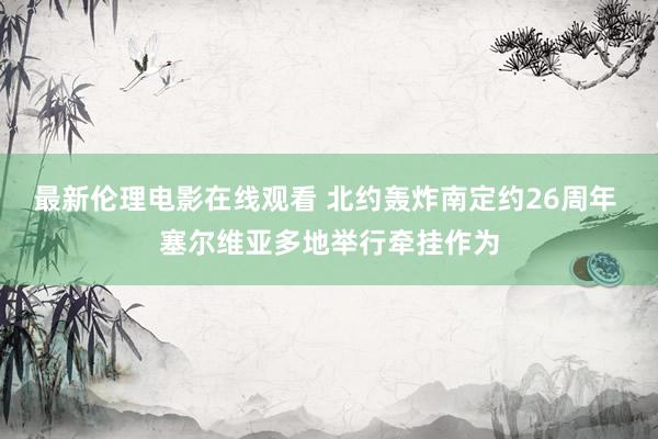 最新伦理电影在线观看 北约轰炸南定约26周年 塞尔维亚多地举行牵挂作为