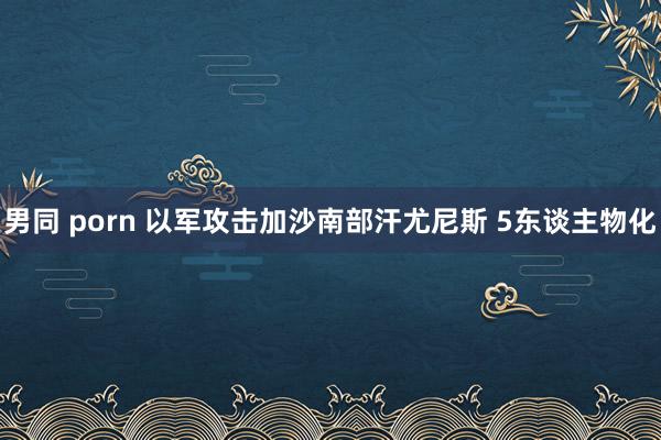 男同 porn 以军攻击加沙南部汗尤尼斯 5东谈主物化