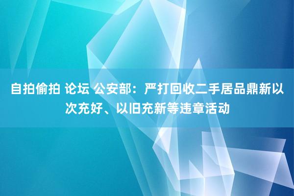 自拍偷拍 论坛 公安部：严打回收二手居品鼎新以次充好、以旧充新等违章活动