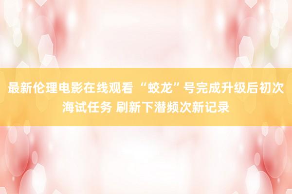 最新伦理电影在线观看 “蛟龙”号完成升级后初次海试任务 刷新下潜频次新记录