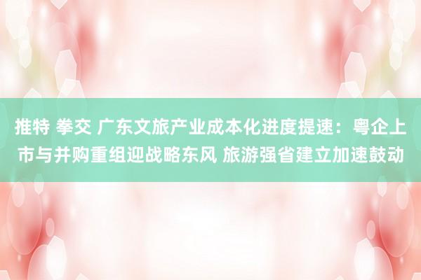 推特 拳交 广东文旅产业成本化进度提速：粤企上市与并购重组迎战略东风 旅游强省建立加速鼓动