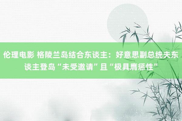 伦理电影 格陵兰岛结合东谈主：好意思副总统夫东谈主登岛“未受邀请”且“极具膺惩性”