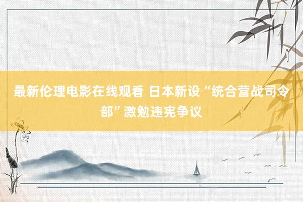 最新伦理电影在线观看 日本新设“统合营战司令部”激勉违宪争议
