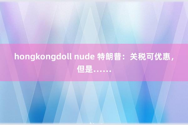 hongkongdoll nude 特朗普：关税可优惠，但是……